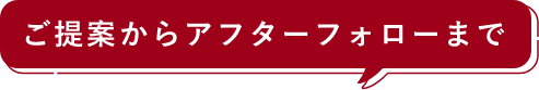ご提案からアフターフォローまで